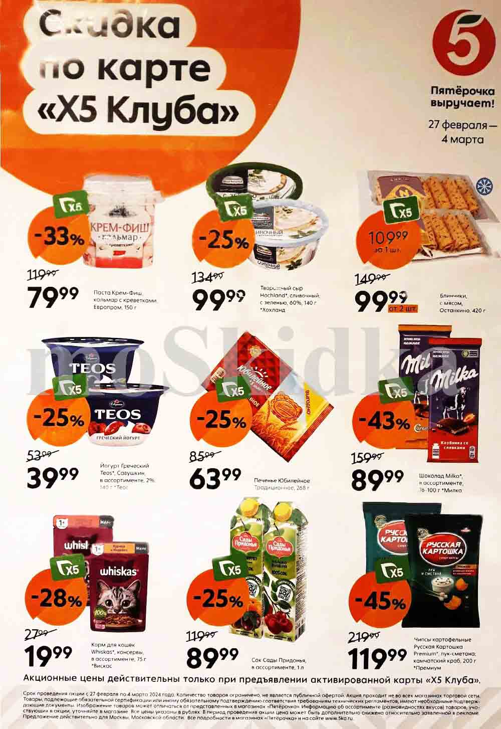 ## Пятёрочка: Выручает! 27 февраля - 4 марта

**Скидки по карте «Х5 Клуба»:**

**Паста:**

* **Крем-Фиш, кальмар с креветками, Европром, 150 г:** 79.99 руб. (-33%)

**Творожный сыр:**

* **Hochland", сливочный; с зеленью, 60%, 140 г:** 99.99 руб. (-25%)

**Блинчики:**

* **Останкино, с мясом, 420 г:** 99.99 руб. (от 2 шт. за 1 шт., 149.90 руб.)

**Йогурт:**

* **Греческий Теос", Савушкин, В ассортименте, 2%, 140 г:** 39.99 руб. (-25%)

**Печенье:**

* **Юбилейное Традиционное, 268 г:** 63.99 руб. (-25%)

**Шоколад:**

* **Milka", в ассортименте, 76-100 г:** 89.99 руб. (-43%)

**Корм для кошек:**

* **Whiskas", консервы, в ассортименте, 75 г:** 19.99 руб. (-28%)

**Сок:**

* **Сады Придонья, В ассортименте, 1 л:** 89.99 руб. (-25%)

**Чипсы:**

* **Русская Картошка Premium", лук-сметана; камчатский краб, 200 г:** 119.99 руб. (-45%)